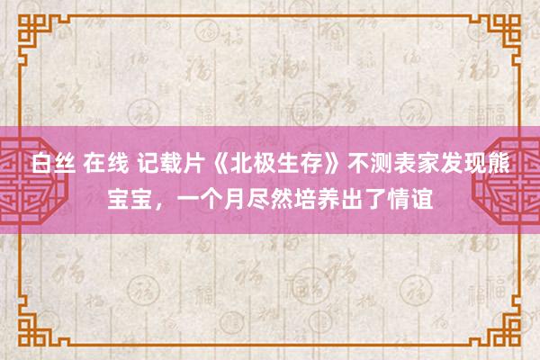 白丝 在线 记载片《北极生存》不测表家发现熊宝宝，一个月尽然培养出了情谊