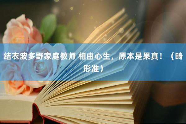 结衣波多野家庭教师 相由心生，原本是果真！（畸形准）