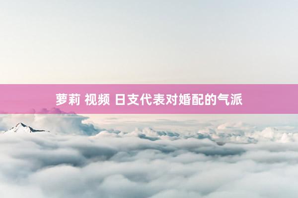 萝莉 视频 日支代表对婚配的气派