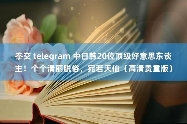 拳交 telegram 中日韩20位顶级好意思东谈主！个个清丽脱俗，宛若天仙（高清贵重版）