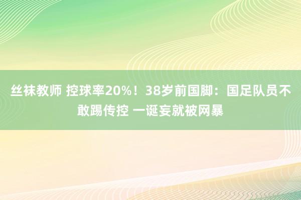 丝袜教师 控球率20%！38岁前国脚：国足队员不敢踢传控 一诞妄就被网暴