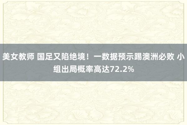 美女教师 国足又陷绝境！一数据预示踢澳洲必败 小组出局概率高达72.2%