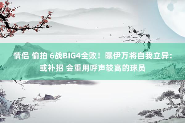 情侣 偷拍 6战BIG4全败！曝伊万将自我立异：或补招 会重用呼声较高的球员